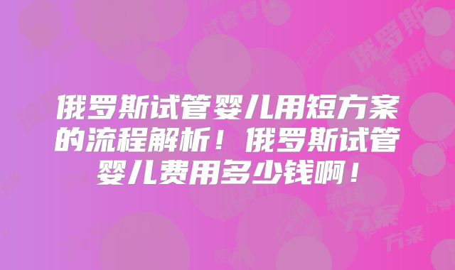 俄罗斯试管婴儿用短方案的流程解析!俄罗斯试管婴儿费用多少钱啊!