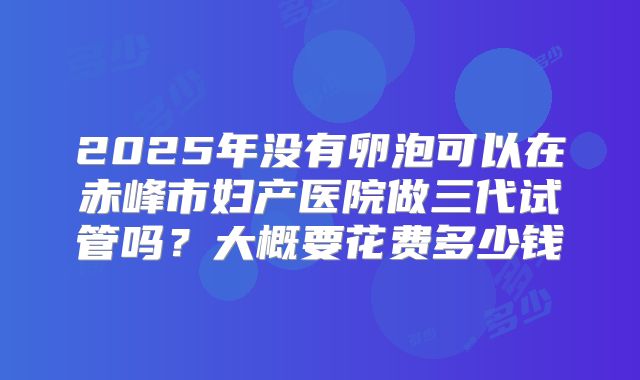 2025年没有卵泡可以在赤峰市妇产医院做三代试管吗?大概要花费多少钱