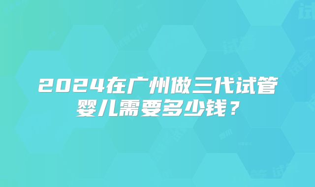 2024在广州做三代试管婴儿需要多少钱?