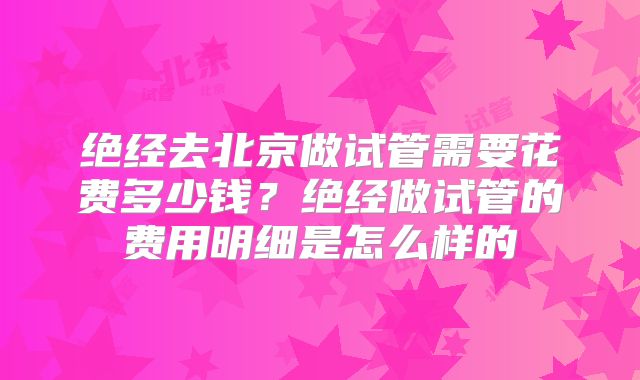 绝经去北京做试管需要花费多少钱?绝经做试管的费用明细是怎么样的