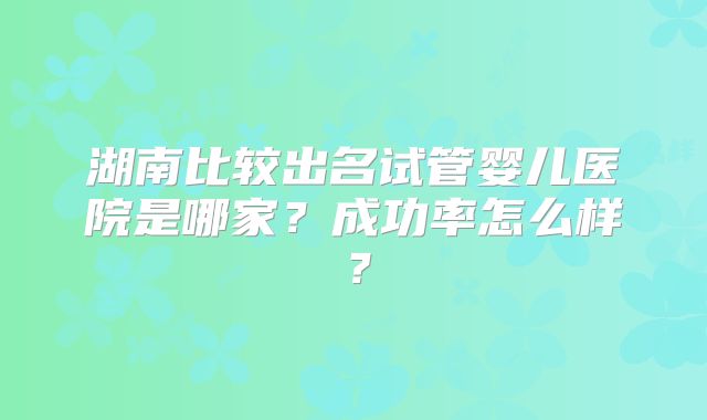 湖南比较出名试管婴儿医院是哪家?成功率怎么样?