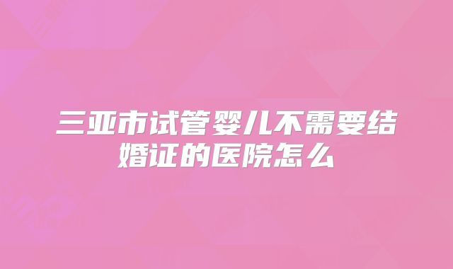 三亚市试管婴儿不需要结婚证的医院怎么