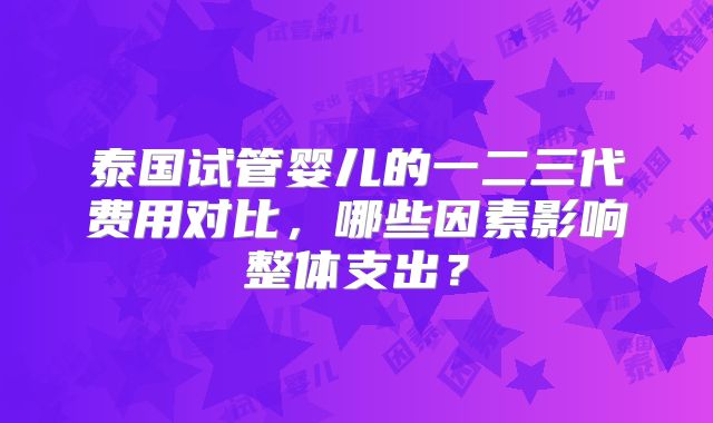 泰国试管婴儿的一二三代费用对比，哪些因素影响整体支出？