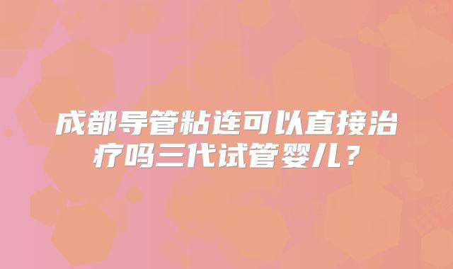 成都导管粘连可以直接治疗吗三代试管婴儿？