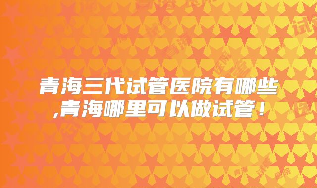 青海三代试管医院有哪些,青海哪里可以做试管！
