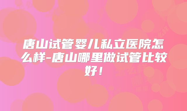 唐山试管婴儿私立医院怎么样-唐山哪里做试管比较好！