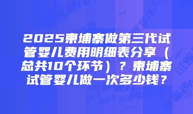 2025柬埔寨做第三代试管婴儿费用明细表分享(总共10个环节)?柬埔寨试管婴儿做一次多少钱?
