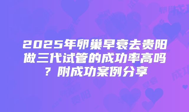 2025年卵巢早衰去贵阳做三代试管的成功率高吗？附成功案例分享