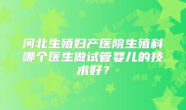 河北生殖妇产医院生殖科哪个医生做试管婴儿的技术好?
