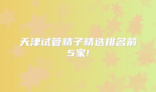 天津试管精子精选排名前5家!