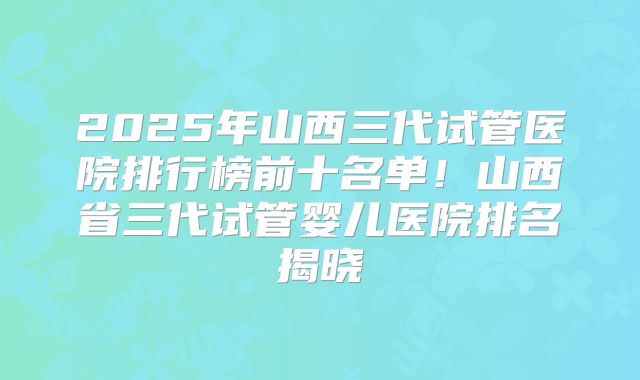 2025年山西三代试管医院排行榜前十名单！山西省三代试管婴儿医院排名揭晓