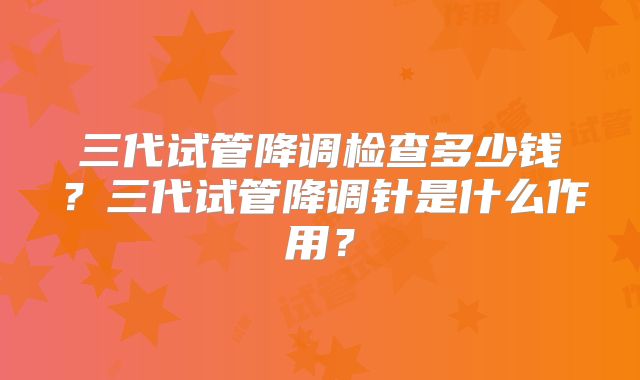 三代试管降调检查多少钱？三代试管降调针是什么作用？