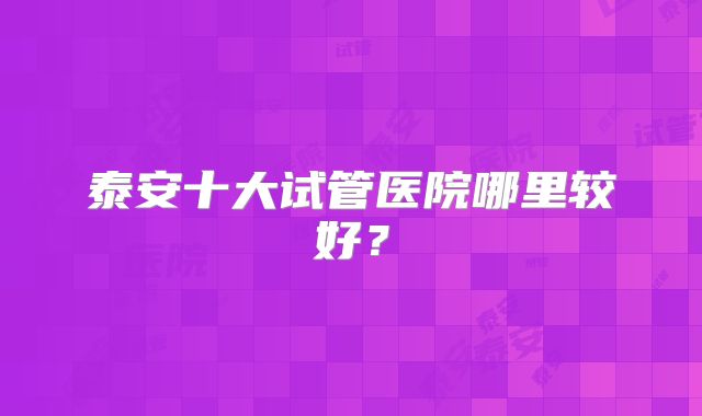 泰安十大试管医院哪里较好？