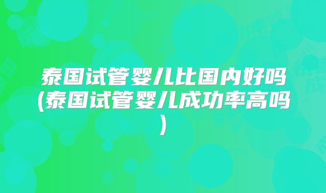 泰国试管婴儿比国内好吗(泰国试管婴儿成功率高吗)