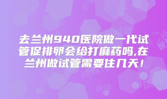 去兰州940医院做一代试管促排卵会给打麻药吗,在兰州做试管需要住几天！
