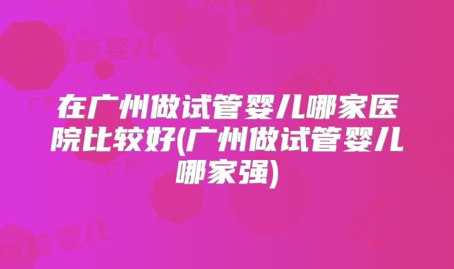 在广州做试管婴儿哪家医院比较好(广州做试管婴儿哪家强)
