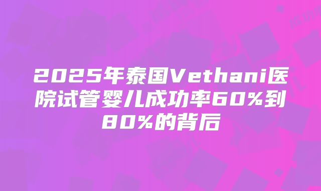 2025年泰国Vethani医院试管婴儿成功率60%到80%的背后