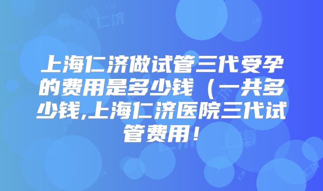 上海仁济做试管三代受孕的费用是多少钱（一共多少钱,上海仁济医院三代试管费用！