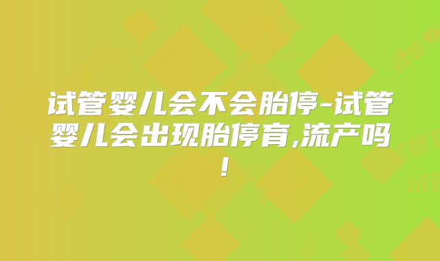 试管婴儿会不会胎停-试管婴儿会出现胎停育,流产吗！