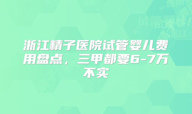 浙江精子医院试管婴儿费用盘点,三甲都要6-7万不实