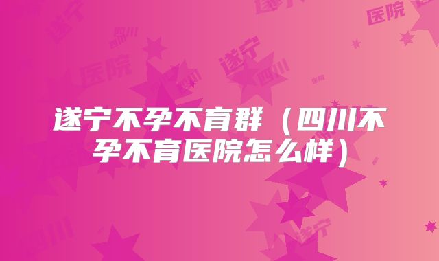 遂宁不孕不育群（四川不孕不育医院怎么样）