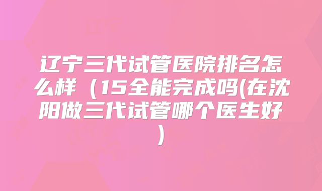 辽宁三代试管医院排名怎么样（15全能完成吗(在沈阳做三代试管哪个医生好)