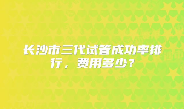 长沙市三代试管成功率排行,费用多少?