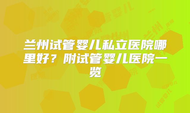 兰州试管婴儿私立医院哪里好?附试管婴儿医院一览