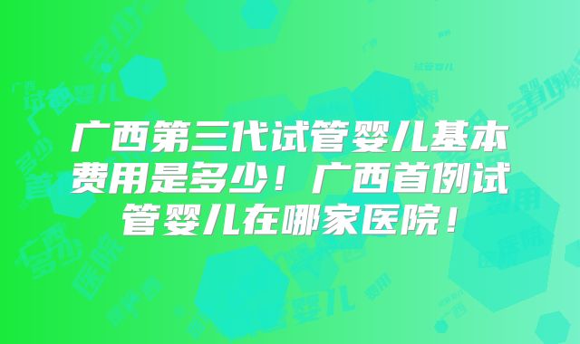 广西第三代试管婴儿基本费用是多少！广西首例试管婴儿在哪家医院！