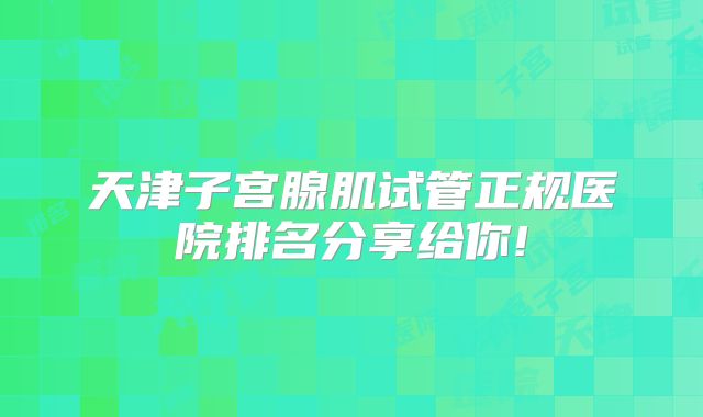 天津子宫腺肌试管正规医院排名分享给你!