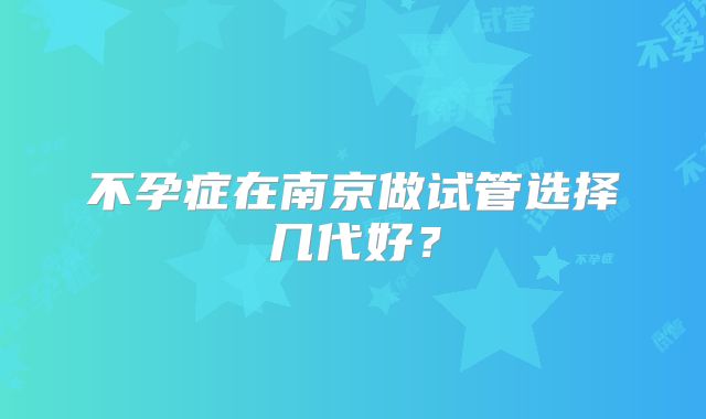 不孕症在南京做试管选择几代好？
