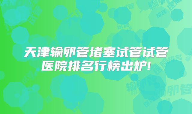 天津输卵管堵塞试管试管医院排名行榜出炉!