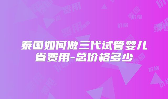 泰国如何做三代试管婴儿省费用-总价格多少