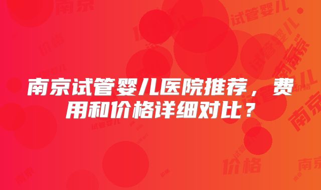 南京试管婴儿医院推荐，费用和价格详细对比？