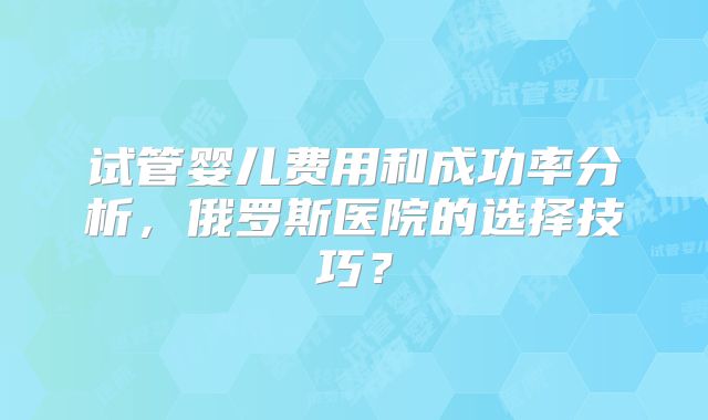 试管婴儿费用和成功率分析,俄罗斯医院的选择技巧?
