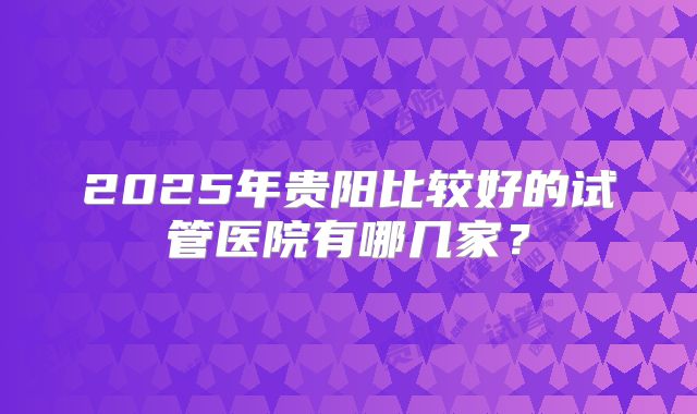 2025年贵阳比较好的试管医院有哪几家？