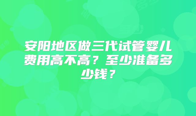 安阳地区做三代试管婴儿费用高不高？至少准备多少钱？