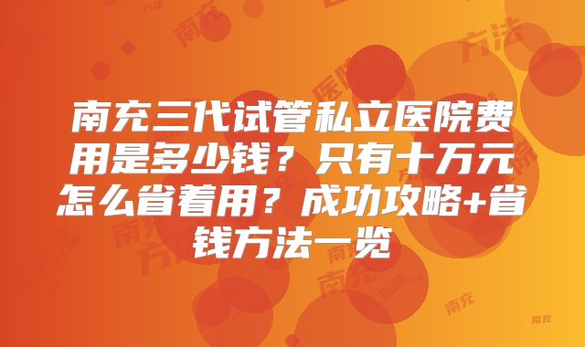 南充三代试管私立医院费用是多少钱？只有十万元怎么省着用？成功攻略+省钱方法一览