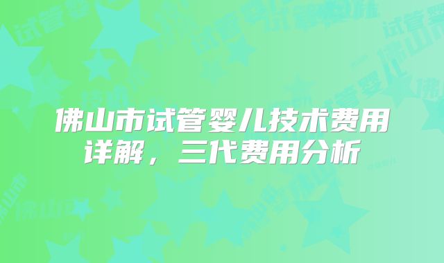 佛山市试管婴儿技术费用详解,三代费用分析