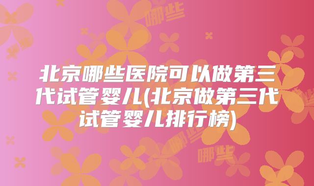 北京哪些医院可以做第三代试管婴儿(北京做第三代试管婴儿排行榜)