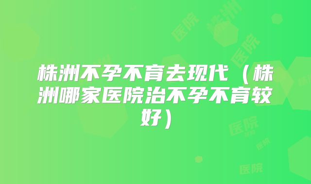 株洲不孕不育去现代(株洲哪家医院治不孕不育较好)