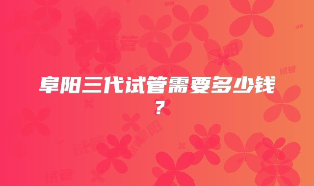 阜阳三代试管需要多少钱？