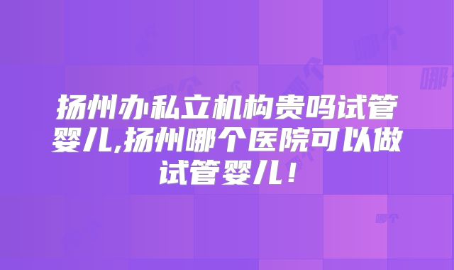 扬州办私立机构贵吗试管婴儿,扬州哪个医院可以做试管婴儿!