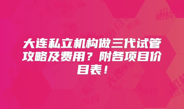 大连私立机构做三代试管攻略及费用？附各项目价目表！