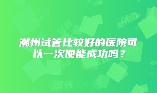 潮州试管比较好的医院可以一次便能成功吗？