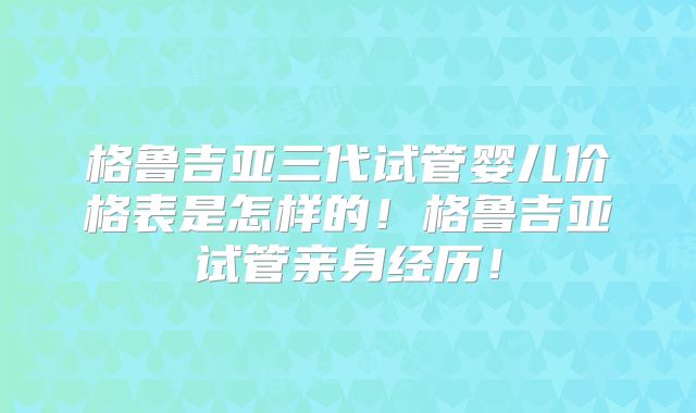 格鲁吉亚三代试管婴儿价格表是怎样的!格鲁吉亚试管亲身经历!