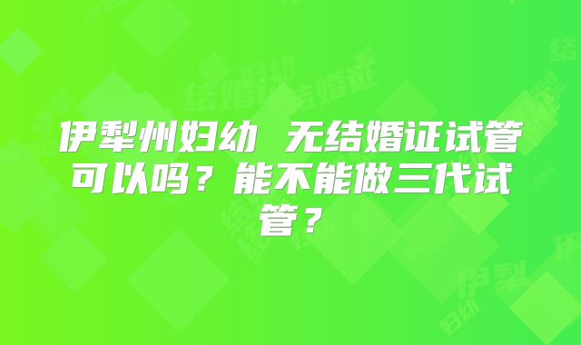 伊犁州妇幼 无结婚证试管可以吗？能不能做三代试管？