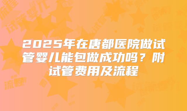 2025年在唐都医院做试管婴儿能包做成功吗?附试管费用及流程