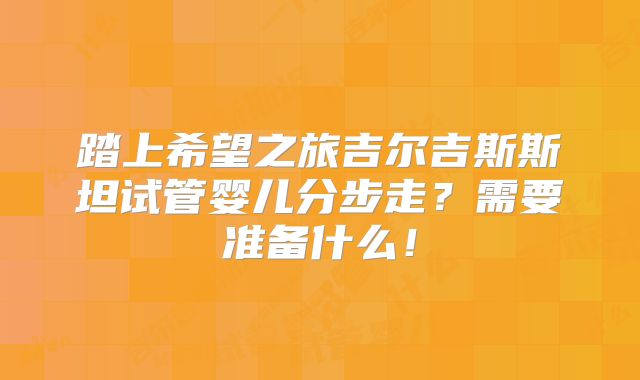 踏上希望之旅吉尔吉斯斯坦试管婴儿分步走？需要准备什么！