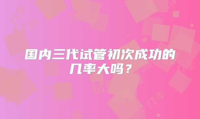 国内三代试管初次成功的几率大吗?